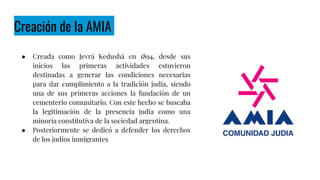 Creación de la AMIA
● Creada como Jevrá Kedushá en 1894, desde sus
inicios las primeras actividades estuvieron
destinadas a generar las condiciones necesarias
para dar cumplimiento a la tradición judía, siendo
una de sus primeras acciones la fundación de un
cementerio comunitario. Con este hecho se buscaba
la legitimación de la presencia judía como una
minoría constitutiva de la sociedad argentina.
● Posteriormente se dedicó a defender los derechos
de los judíos inmigrantes
 