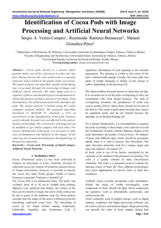 International Journal of Advanced Engineering, Management and Science (IJAEMS) [Vol-4, Issue-7, Jul- 2018]
https://dx.doi.org/10.22161/ijaems.4.7.3 ISSN: 2454-1311
www.ijaems.com Page | 510
Identification of Cocoa Pods with Image
Processing and Artificial Neural Networks
Sergio A. Veites-Campos1, Reymundo Ramírez-Betancour2, Manuel
González-Pérez3
1*Department of Mechatronic, M. Robotics, Universidad Autónoma de Guadalajara Campus Tabasco, Tabasco, México.
2Faculty of Engineering and Architecture, Universidad Juárez Autónoma de Tabasco, Tabasco, México.
3Universidad Popular Autónoma del Estado de Puebla, Puebla, México.
*Corresponding author: Sergioveites@outlook.com
Abstract— Cocoa pods harvest is a process where
peasant makes use of his experience to select the ripe
fruit. During harvest, the color of the pods is a ripening
indicator and is related to the quality of the cocoa bean.
This paper proposes an algorithm capable of identifying
ripe cocoa pods through the processing of images and
artificial neural networks. The input image pass in a
sequence of filters and morphological transformations to
obtain the features of objects present in the image. From
these features, the artificial neural network identifies ripe
pods. The neural network is trained using the scaled
conjugate gradient method. The proposed algorithm,
developed in MATLAB ®, obtained a 91% of
assertiveness in the identification of the pods. Features
used to identify the pods were not affected by the capture
distance of the image. The criterion for selecting pods can
be modified to get similar samples with each other. For
correct identification of the pods, it is necessary to take
care of illumination and shadows in the images. In the
same way, for accurate discrimination,the morphology of
the pod was important.
Keywords— Cocoa pod, Processing of digital images,
Artificial Neural Networks.
I. INTRODUCTION
Cocoa (Theobroma cacao L.) has been cultivated in
America for thousands of years. Currently, all types of
cultivated cocoa are varieties of numerous natural crosses
or human intervention; however, is possible to classify
the cocoa into three broad groups: Criollo or native,
Forastero or peasant, Trinitario or hybrid [1,2].
The Cocoa Pod is an indehiscent berry. The pods’ size
oscillates from 10 to 42 cm in variable form (oblong,
elliptical, oval, spherical and oblate), the surface of the
fruit can be smooth or rough, the colors of the surface can
be red or green in the immature state [3]. Some authors
consider that the shape of the pod is a reference point for
classifying cultivated cocoa trees. The classifying of
cocoa by its shape divides among Amelonado,
Calabacillo, Angoleta, and Cundeamor [1,4]. A
significant determinant of pod ripening is the outward
appearance. The ripening is visible as the colors of the
pod´s external walls change. Usually, the outer walls turn
green or purple changing to shades of red, orange or
yellow depending on the genotype [5].
The ideal condition for pods harvest is when they are ripe.
It is essential not to let the pods overripening as they can
contaminate with some fungal diseases. The state of
overripening promotes the germination of seeds and
causes quality defects. Green fruits should not be part of
the harvest.The seeds of green pods are hard, they cannot
be separated easily and do not ferment because the
mucilage is not finished forming [6].
For a proper fermentation, it is recommended to separate
the pods according to their shape, color, and size to avoid
the combination of seeds varieties. Ripeness degree of the
pods determines the quality of cocoa beans. No mixtures
of pods with different ripen estate should be generated,
mainly when it is sold to process fine chocolates. The
main chocolate industries look for a unique origin and
reject the mixtures of varieties [7].
In food, color is one of the factors considered by the
customer at the moment of the purchase of a product. The
color is a quality criterion in many classification
standards. The color is a parameter used to evaluate the
ripening status of fruits [8]. Thus, different technologies
have been implemented to harvest fruits in their best
conditions.
Artificial vision systems incorporate color information.
Within the range of visible wavelengths, some
compounds in fruits absorb the light. These compounds
are pigments, such as chlorophylls, carotenoids, and
anthocyanins [9].
Tools commonly used in graphic design, such as digital
cameras, computers and image processing software, can
be used to process and analyze images. Image processing
can identify the color of food samples during fruit
 