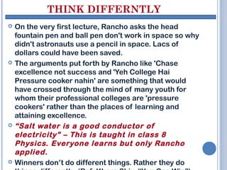 THINK DIFFERNTLY
   On the very first lecture, Rancho asks the head
    fountain pen and ball pen don't work in space so why
    didn't astronauts use a pencil in space. Lacs of
    dollars could have been saved.
   The arguments put forth by Rancho like 'Chase
    excellence not success and 'Yeh College Hai
    Pressure cooker nahin' are something that would
    have crossed through the mind of many youth for
    whom their professional colleges are 'pressure
    cookers' rather than the places of learning and
    attaining excellence.
   “Salt water is a good conductor of
    electricity” – This is taught in class 8
    Physics. Everyone learns but only Rancho
    applied.
   Winners don’t do different things. Rather they do
 