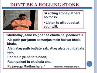 DON’T BE A ROLLING STONE
                          •A rolling stone gathers
                          no moss.
                          • Listen to all but act at
                          your will.

“Madiralay jaane ko ghar se chalta hai peenewala,
 Kis path par jaoon asmanjas mein hai wo bhola
 bhala,
 Alag alag path batlate sab, Alag alag path batlate
 sab,
 Par main ye batlata hoon,
 Raah pakad tu ek chala chal,
 Pa jayega Madhushala.”        (Harivanshrai Bachchan)
 