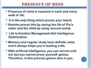 PRESENCE OF MIND
   Presence of mind is required in each and every
    walk of life.
 It is the only thing which proves your talent.
 Rancho proves this by saving the life of Pia’s
  sister and the child by using vaccum pump.
   Life Is Emotion Management Not Intelligence
    Optimization.
   Memory and regular study have definite value
    and it always helps you in leading a life.
   With artificial intelligence, you can survive and
    win but you cannot prove yourself genius.
    Therefore, in this process genius dies in you.
 