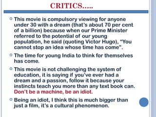 CRITICS…..
   This movie is compulsory viewing for anyone
    under 30 with a dream (that’s about 70 per cent
    of a billion) because when our Prime Minister
    referred to the potential of our young
    population, he said (quoting Victor Hugo), “You
    cannot stop an idea whose time has come”.
   The time for young India to think for themselves
    has come.
   This movie is not challenging the system of
    education, it is saying if you’ve ever had a
    dream and a passion, follow it because your
    instincts teach you more than any text book can.
    Don’t be a machine, be an idiot.
   Being an idiot, I think this is much bigger than
    just a film, it’s a cultural phenomenon.
 