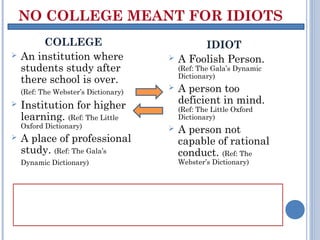 NO COLLEGE MEANT FOR IDIOTS
         COLLEGE                               IDIOT
   An institution where                 A Foolish Person.
    students study after                  (Ref: The Gala’s Dynamic
                                          Dictionary)
    there school is over.
    (Ref: The Webster’s Dictionary)
                                         A person too
   Institution for higher                deficient in mind.
                                          (Ref: The Little Oxford
    learning. (Ref: The Little            Dictionary)
    Oxford Dictionary)                   A person not
   A place of professional               capable of rational
    study. (Ref: The Gala’s               conduct. (Ref: The
    Dynamic Dictionary)                   Webster’s Dictionary)



One listens to his heart and chase his dreams. For
this if he works as opposed to the worldly norms or
in a different manner, he is an idiot.
 