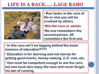 LIFE IS A RACE……LAGE RAHO
                       • Run faster in the race of
                       life or else you will be
                       crushed by others.
                       •Win the race or vanish.
                       •No one remembers the
                       second person. All
                       remembers the first one.
• In this race ain’t we lagging behind the basic
essence of education????
• Education is for learning and not merely for
getting good marks, money making, U.S. visa, etc.
• One must be competent enough to win the race
but one must also enjoy the race and never forget
his aim of running.
 