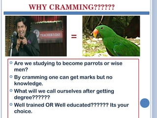 WHY CRAMMING??????



                       =

 Are we studying to become parrots or wise
  men?
 By cramming one can get marks but no
  knowledge.
 What will we call ourselves after getting
  degree??????
 Well trained OR Well educated?????? Its your
  choice.
 