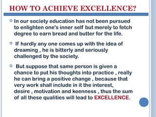 HOW TO ACHIEVE EXCELLENCE?
   In our society education has not been pursued
    to enlighten one's inner self but merely to fetch
    degree to earn bread and butter for the life.
   If hardly any one comes up with the idea of
    dreaming , he is bitterly and seriously
    challenged by the society.
    But suppose that same person is given a
    chance to put his thoughts into practice , really
    he can bring a positive change , because that
    very work shall include in it the interest,
    desire , motivation and keenness , thus the sum
    of all these qualities will lead to EXCELLENCE.
 