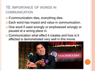 10. IMPORTANCE OF WORDS IN
COMMUNICATION
 If communication dies, everything dies.
 Each word has impact and value in communication.
 One word if used wrongly or emphasized wrongly or
paused at a wrong place in.
 Communication what effect it creates and how is it
affected is demonstrated very well in this movie.
 