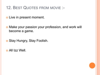 12. BEST QUOTES FROM MOVIE :-
 Live in present moment.
 Make your passion your profession, and work will
become a game.
 Stay Hungry, Stay Foolish.
 All Izz Well.
 