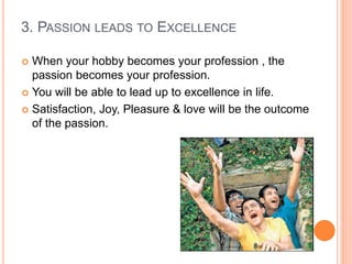 3. PASSION LEADS TO EXCELLENCE
 When your hobby becomes your profession , the
passion becomes your profession.
 You will be able to lead up to excellence in life.
 Satisfaction, Joy, Pleasure & love will be the outcome
of the passion.
 