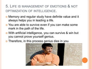 5. LIFE IS MANAGEMENT OF EMOTIONS & NOT
OPTIMIZATION OF INTELLIGENCE.
 Memory and regular study have definite value and it
always helps you in leading a life.
 You are able to survive even if you can make some
mark in the path of the life.
 With artificial intelligence, you can survive & win but
you cannot prove yourself genius.
 Therefore, in this process genius dies in you.
 