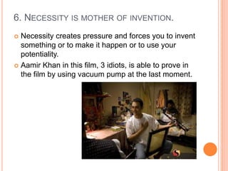 6. NECESSITY IS MOTHER OF INVENTION.
 Necessity creates pressure and forces you to invent
something or to make it happen or to use your
potentiality.
 Aamir Khan in this film, 3 idiots, is able to prove in
the film by using vacuum pump at the last moment.
 