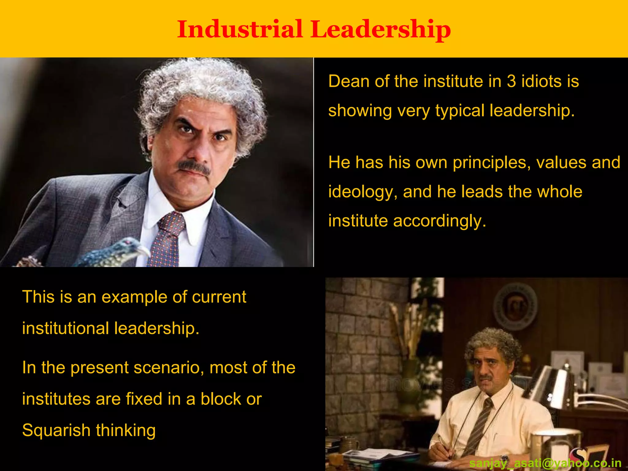 Industrial Leadership Dean of the institute in 3 idiots is showing very typical leadership.  He has his own principles, values and ideology, and he leads the whole institute accordingly. [email_address] This is an example of current institutional leadership.  In the present scenario, most of the institutes are fixed in a block or Squarish thinking [email_address] 