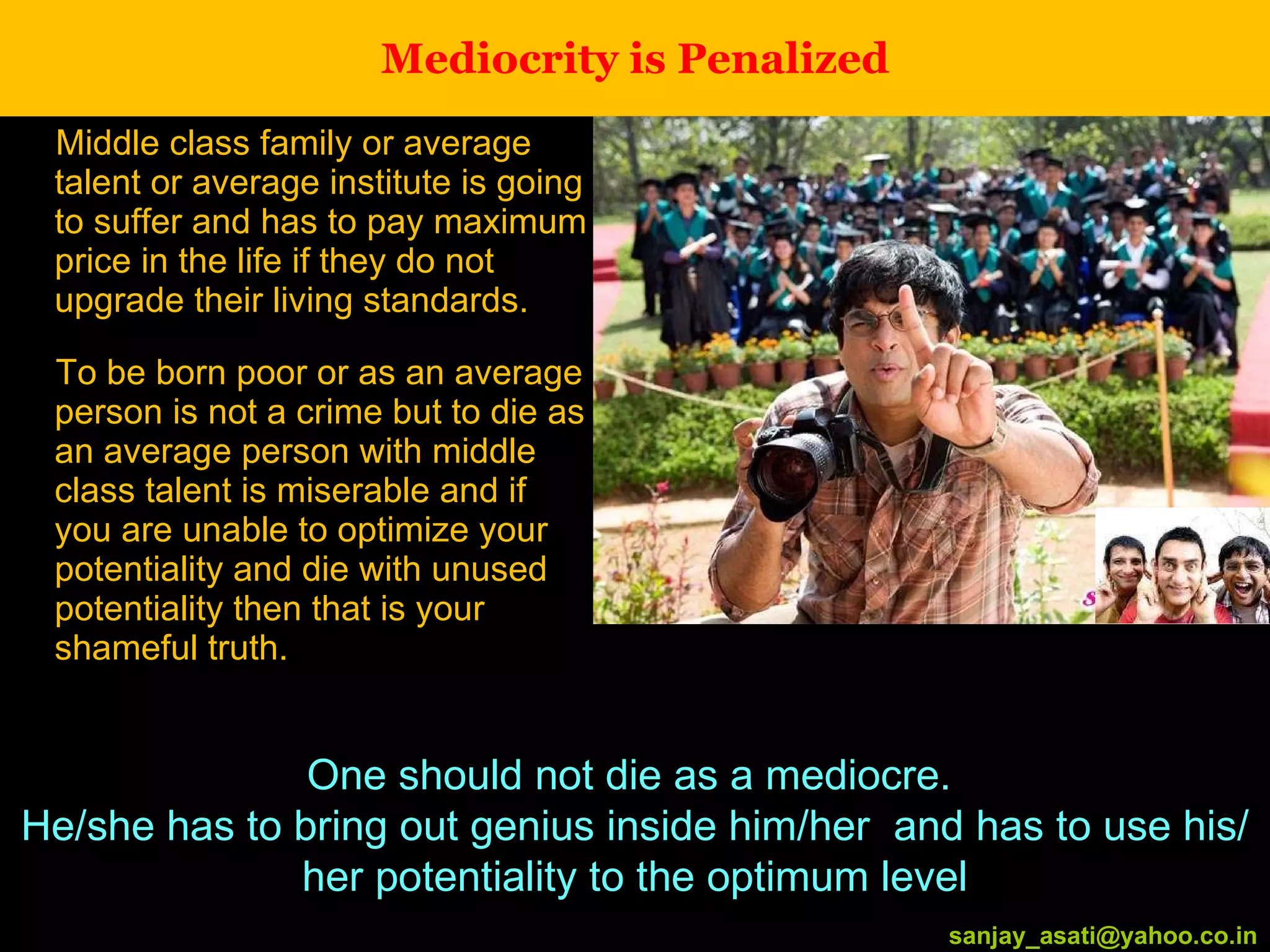 Mediocrity is Penalized Middle class family or average talent or average institute is going to suffer and has to pay maximum price in the life if they do not upgrade their living standards. To be born poor or as an average person is not a crime but to die as an average person with middle class talent is miserable and if you are unable to optimize your potentiality and die with unused potentiality then that is your shameful truth. [email_address] One should not die as a mediocre.  He/she has to bring out genius inside him/her  and has to use his/her potentiality to the optimum level [email_address] 