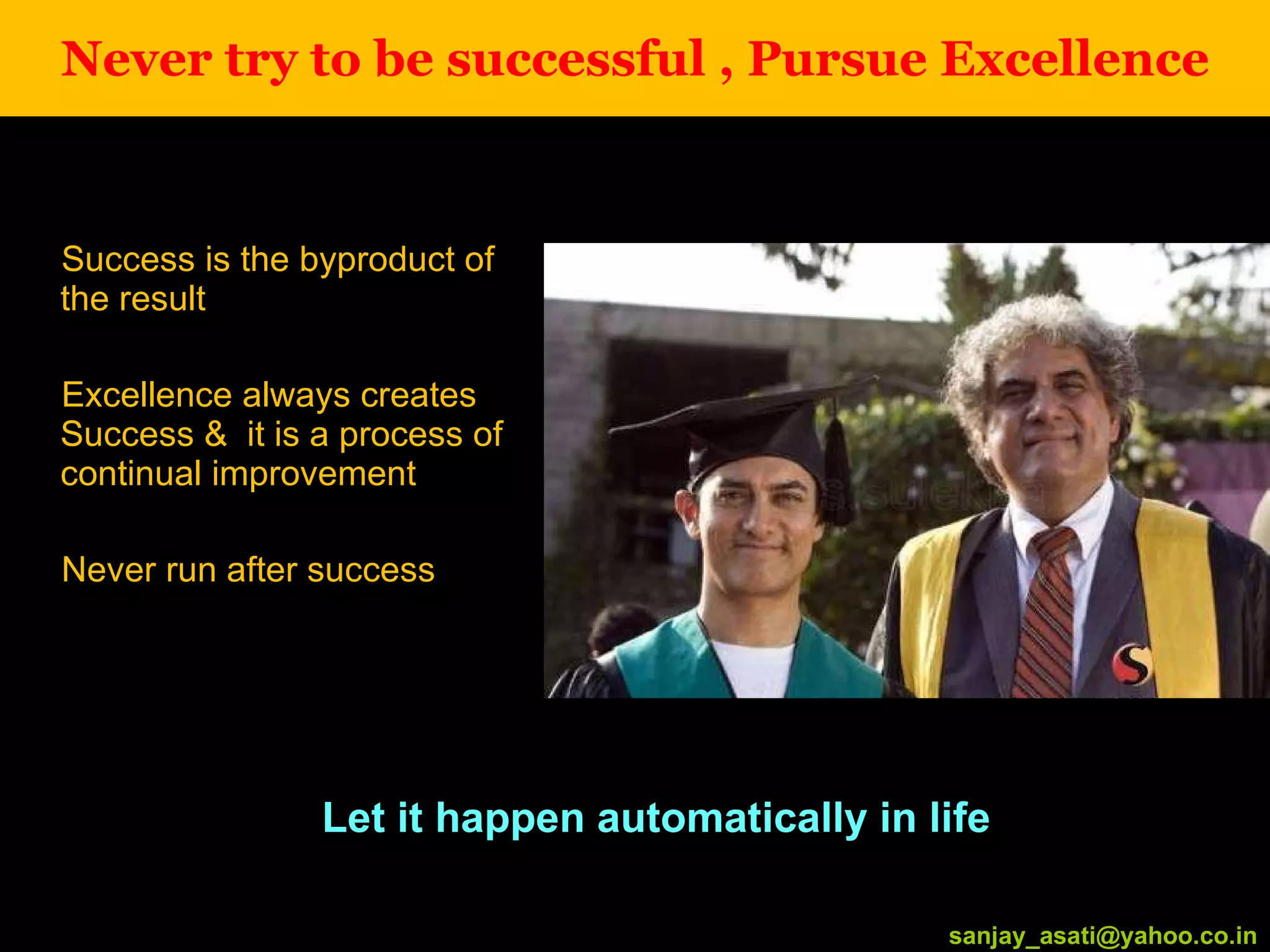 Never try to be successful , Pursue Excellence Success is the byproduct of the result Excellence always creates Success &  it is a process of continual improvement Never run after success [email_address] Let it happen automatically in life [email_address] 