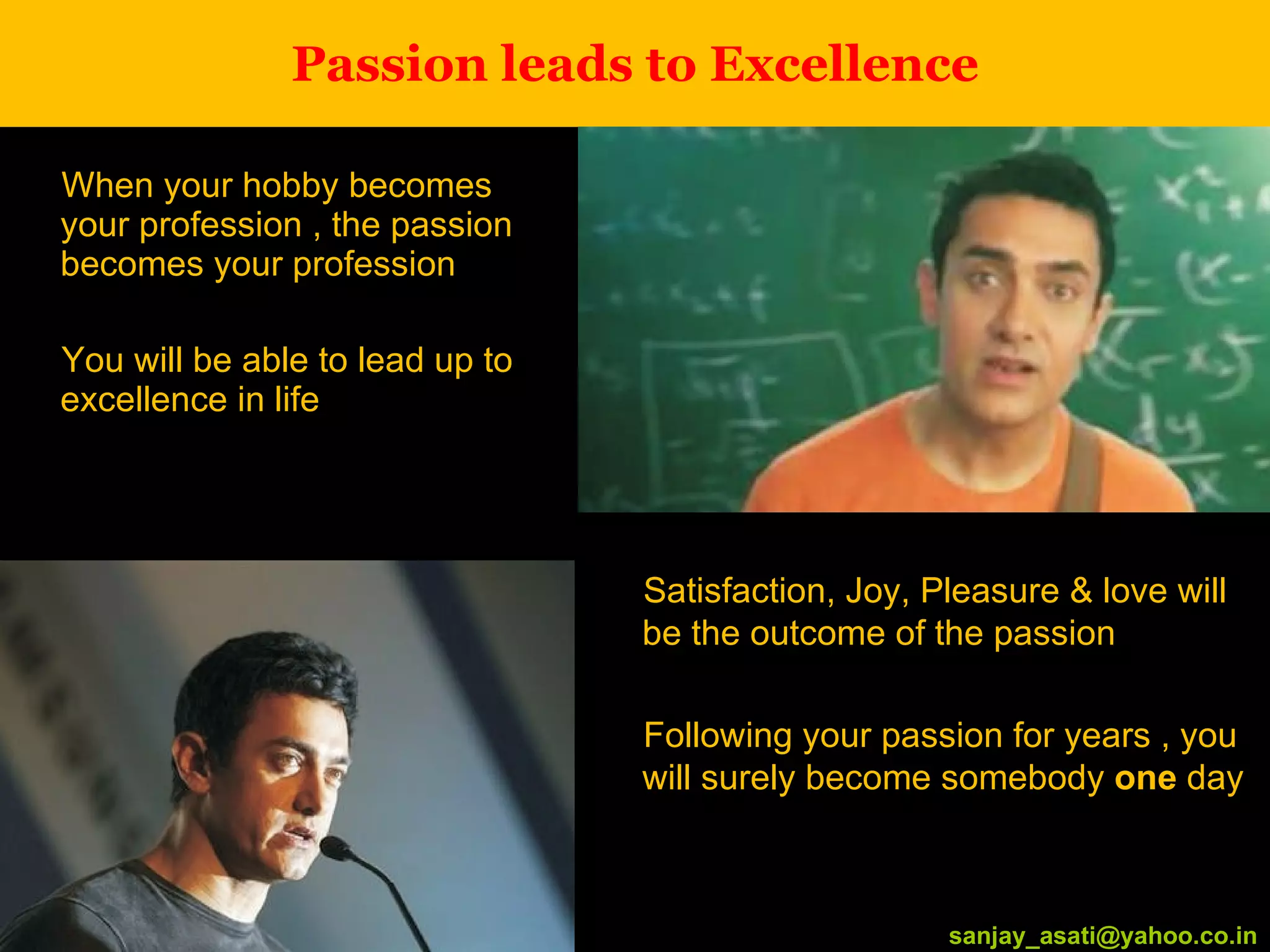 Passion leads to Excellence When your hobby becomes your profession , the passion becomes your profession You will be able to lead up to excellence in life [email_address] Satisfaction, Joy, Pleasure & love will be the outcome of the passion Following your passion for years , you will surely become somebody  one  day [email_address] 