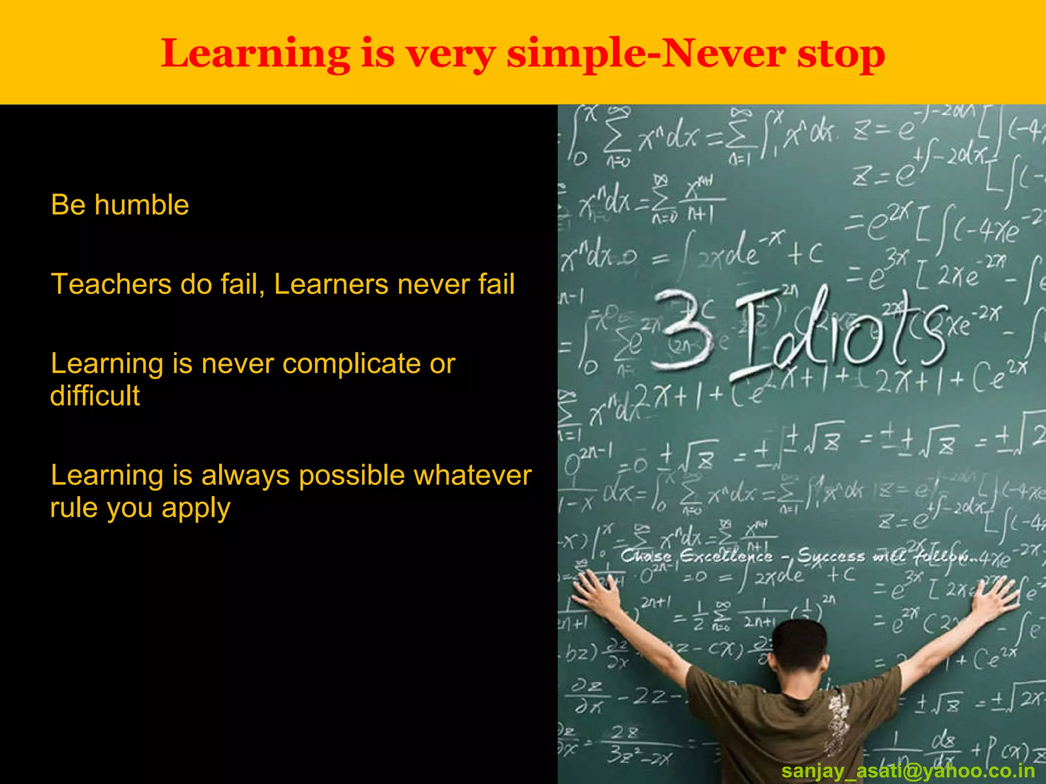 Learning is very simple-Never stop Be humble Teachers do fail, Learners never fail Learning is never complicate or difficult Learning is always possible whatever rule you apply [email_address] [email_address] 