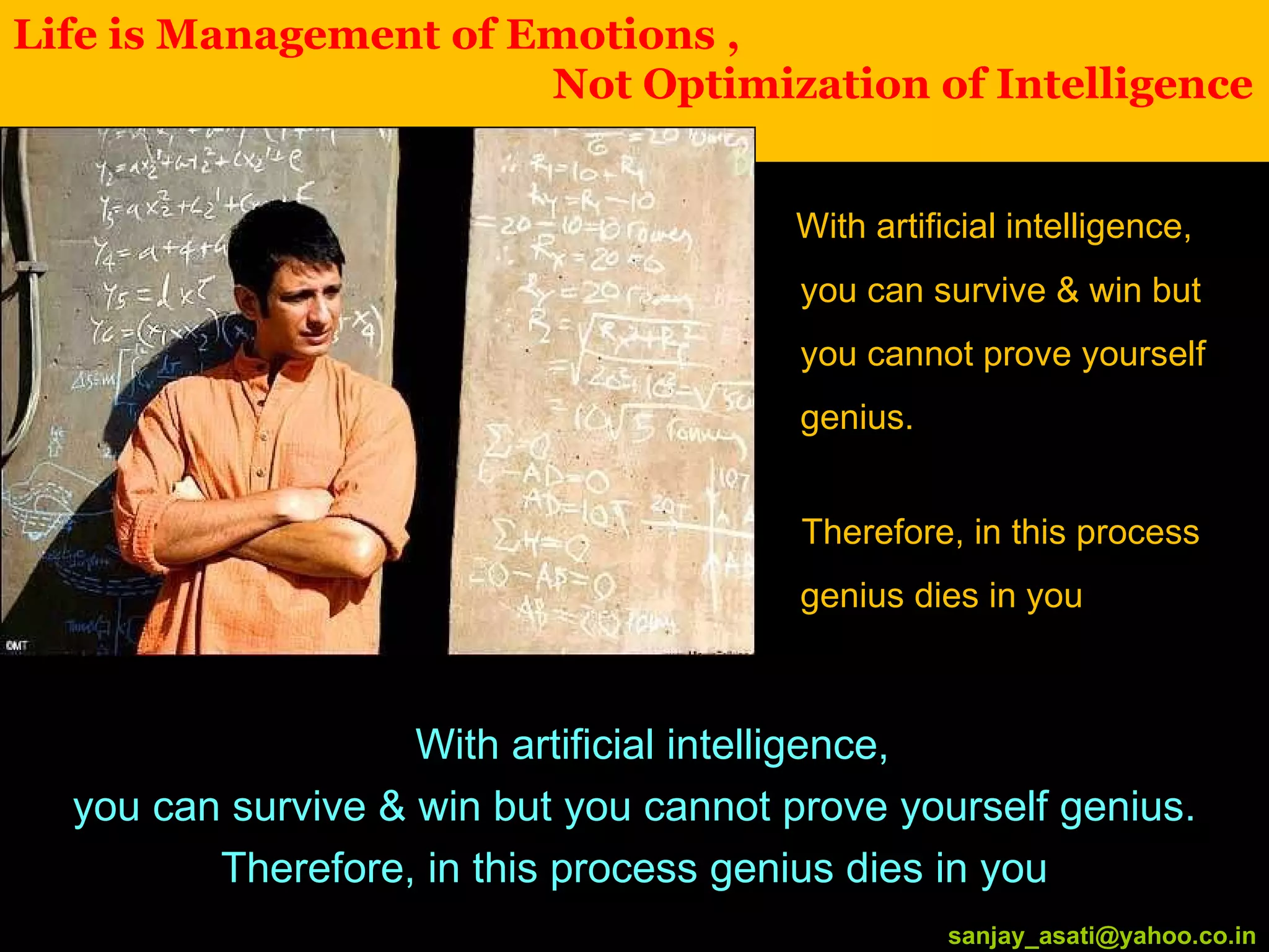 Life is Management of Emotions ,    Not Optimization of Intelligence [email_address] With artificial intelligence, you can survive & win but you cannot prove yourself genius. Therefore, in this process genius dies in you With artificial intelligence,  you can survive & win but you cannot prove yourself genius. Therefore, in this process genius dies in you [email_address] 