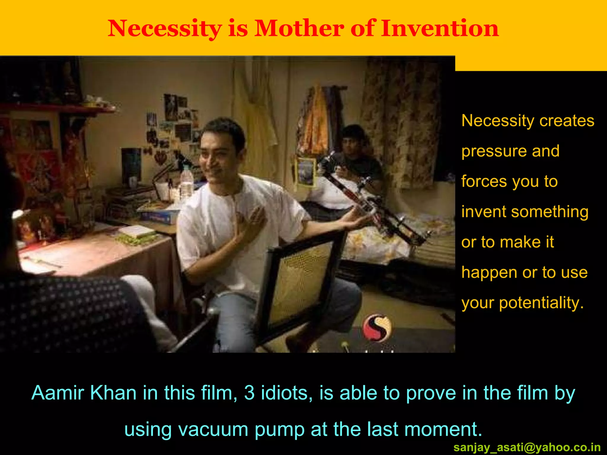 Necessity is Mother of Invention [email_address] Aamir Khan in this film, 3 idiots, is able to prove in the film by using vacuum pump at the last moment. Necessity creates pressure and forces you to invent something or to make it happen or to use your potentiality. [email_address] 