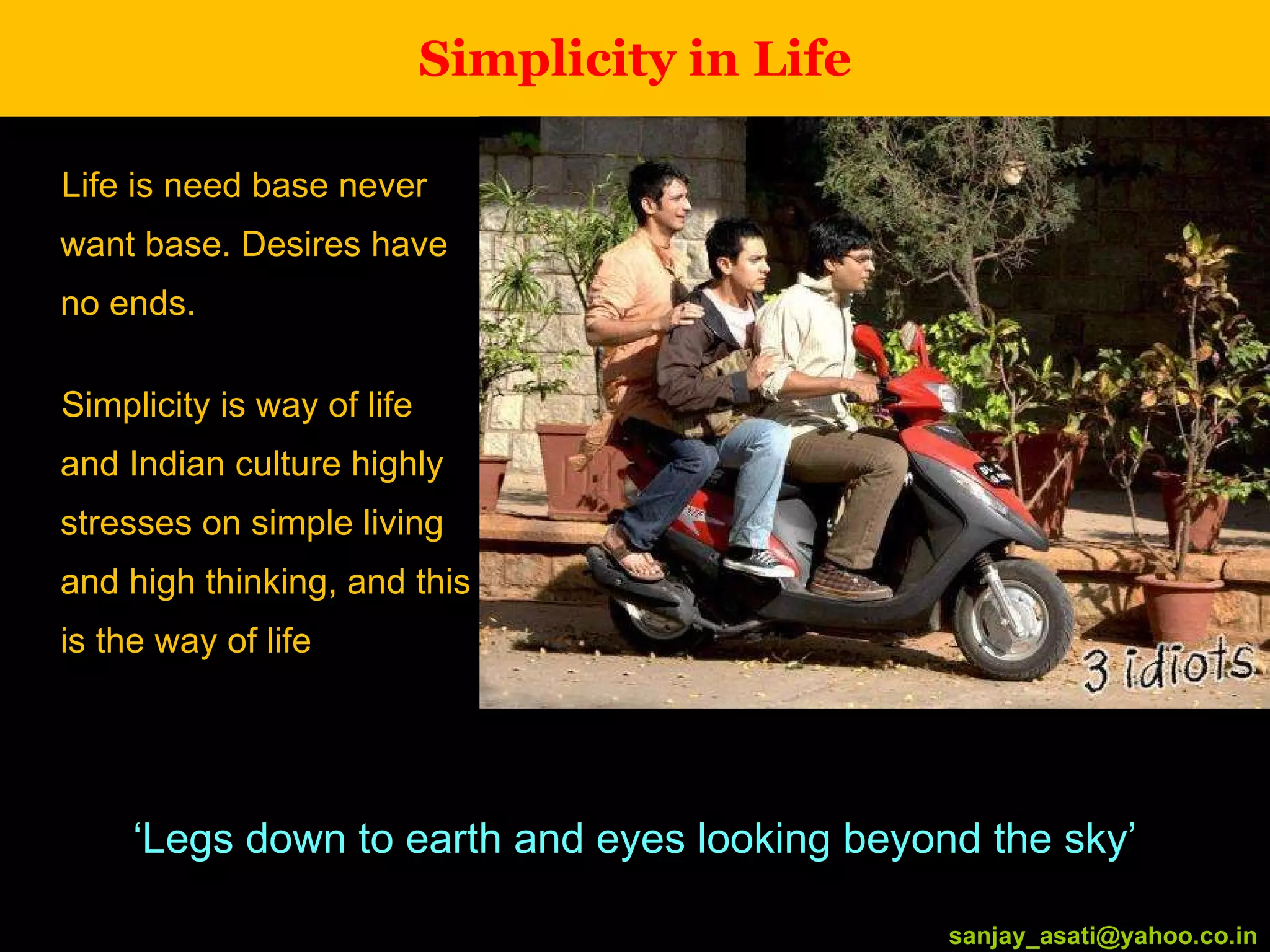 Simplicity in Life Life is need base never want base. Desires have no ends. Simplicity is way of life and Indian culture highly stresses on simple living and high thinking, and this is the way of life [email_address] ‘ Legs down to earth and eyes looking beyond the sky’ [email_address] 