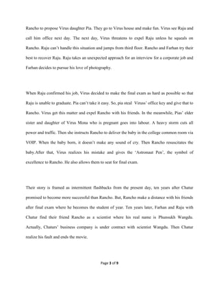 Page 3 of 9
Rancho to propose Virus daughter Pia. They go to Virus house and make fun. Virus see Raju and
call him office next day. The next day, Virus threatens to expel Raju unless he squeals on
Rancho. Raju can’t handle this situation and jumps from third floor. Rancho and Farhan try their
best to recover Raju. Raju takes an unexpected approach for an interview for a corporate job and
Farhan decides to pursue his love of photography.
When Raju confirmed his job, Virus decided to make the final exam as hard as possible so that
Raju is unable to graduate. Pia can’t take it easy. So, pia steal Viruss’ office key and give that to
Rancho. Virus get this matter and expel Rancho with his friends. In the meanwhile, Pias’ elder
sister and daughter of Virus Mona who is pregnant goes into labour. A heavy storm cuts all
power and traffic. Then she instructs Rancho to deliver the baby in the college common room via
VOIP. When the baby born, it doesn’t make any sound of cry. Then Rancho resuscitates the
baby.After that, Virus realizes his mistake and gives the ‘Astronaut Pen’, the symbol of
excellence to Rancho. He also allows them to seat for final exam.
Their story is framed as intermittent flashbacks from the present day, ten years after Chatur
promised to become more successful than Rancho. But, Rancho make a distance with his friends
after final exam where he becomes the student of year. Ten years later, Farhan and Raju with
Chatur find their friend Rancho as a scientist where his real name is Phunsukh Wangdu.
Actually, Chaturs’ business company is under contract with scientist Wangdu. Then Chatur
realize his fault and ends the movie.
 