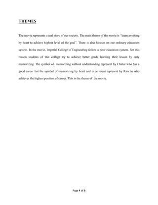 Page 4 of 9
THEMES
The movie represents a real story of our society. The main theme of the movie is “learn anything
by heart to achieve highest level of the goal”. There is also focuses on our ordinary education
system. In the movie, Imperial College of Engineering follow a poor education system. For this
reason students of that college try to achieve better grade learning their lesson by only
memorizing. The symbol of memorizing without understanding represent by Chatur who has a
good career but the symbol of memorizing by heart and experiment represent by Rancho who
achieves the highest position of career. This is the theme of the movie.
 