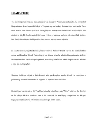 Page 5 of 9
CHARACTERS
The most important role and main character was played by Amir Khan as Rancho. He completed
his graduation from Imperial College of Engineering and make a distance from his friends. Then
their friends find Rancho who was intelligent and had brilliant methods to be successful and
content in life. He fought against the wrong system of teaching and was often punished for this.
But finally he achieved the highest level of success and became a scientist.
R. Madhavan was played as Farhan Qureshi who was Ranchos’ friend. He was the narrator of the
movie and Ranchos’ friend. According to his fathers’ wish he admitted in engineering college
instead of became a wild life photographer. But finally he realized about his passion and became
a wild life photographer.
Sharman Joshi was played as Raju Rastogi who was Ranchos’ another friend. He came from a
poor family and he wanted to be an engineer to improve their condition.
Boman Irani was played as Dr. Viru Shasraduddhe better known as “Virus” who was the director
of the college. He was strict and rude in his character. He was highly competitive too. He put
huge pressure to achieve better to his student to get better career.
 