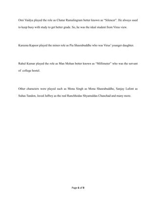 Page 6 of 9
Omi Vaidya played the role as Chatur Ramalingram better known as “Silencer”. He always used
to keep busy with study to get better grade. So, he was the ideal student from Virus view.
Kareena Kapoor played the minor role as Pia Shasrabuddhe who was Virus’ younger daughter.
Rahul Kumar played the role as Man Mohan better known as “Millimeter” who was the servant
of college hostel.
Other characters were played such as Mona Singh as Mona Shasrabuddhe, Sanjay Lafont as
Suhas Tandon, Javed Jaffrey as the real Ranchhodas Shyamaldas Chanchad and many more.
 
