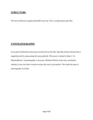 Page 7 of 9
STRUCTURE
The movie followed a regular predictable story line. This a comedy-drama type film.
CINEMATOGRAPHY
Every person behind the camera gives his/her best to this film. Specially director Hiarani does a
magnificent job by representing this story perfectly. This movie is shoted in India. C. K.
Muraleedharans’ cinematography is awesome. Shantanu Moitra's music may sound plain
ordinary to ears, but when viewed on screen, the score is just perfect. This credit also goes to
choreographer Avit Dias.
 