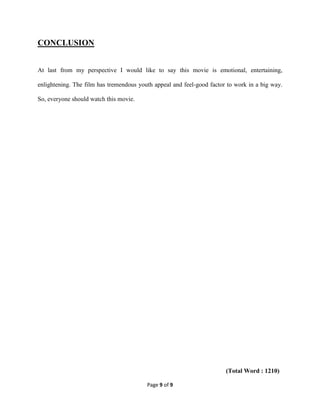 Page 9 of 9
CONCLUSION
At last from my perspective I would like to say this movie is emotional, entertaining,
enlightening. The film has tremendous youth appeal and feel-good factor to work in a big way.
So, everyone should watch this movie.
(Total Word : 1210)
 
