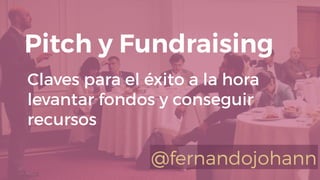 Claves para el éxito a la hora
levantar fondos y conseguir
recursos
Pitch y Fundraising
@fernandojohann
 