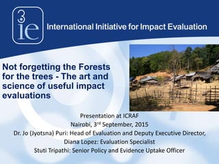 Not forgetting the Forests
for the trees - The art and
science of useful impact
evaluations
Presentation at ICRAF
Nairobi, 3rd September, 2015
Dr. Jo (Jyotsna) Puri: Head of Evaluation and Deputy Executive Director,
Diana Lopez: Evaluation Specialist
Stuti Tripathi: Senior Policy and Evidence Uptake Officer
 