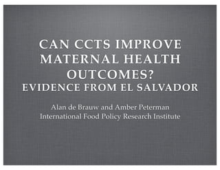CAN CCTS IMPROVE
  MATERNAL HEALTH
     OUTCOMES?
EVIDENCE FROM EL SALVADOR
      Alan de Brauw and Amber Peterman
  International Food Policy Research Institute
 