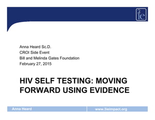 www.3ieimpact.orgAnna Heard
HIV SELF TESTING: MOVING
FORWARD USING EVIDENCE
Anna Heard Sc.D.
CROI Side Event
Bill and Melinda Gates Foundation
February 27, 2015
 
