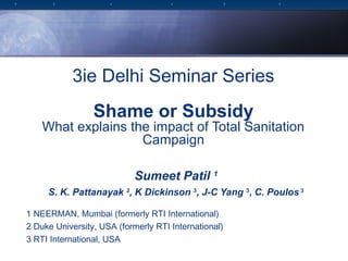 3ie Delhi Seminar Series
                 Shame or Subsidy
    What explains the impact of Total Sanitation
                    Campaign

                            Sumeet Patil 1
     S. K. Pattanayak 2, K Dickinson 3, J-C Yang 3, C. Poulos 3

1 NEERMAN, Mumbai (formerly RTI International)
2 Duke University, USA (formerly RTI International)
3 RTI International, USA
 