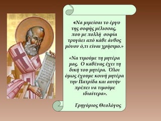 «Να μιμείσαι το έργο
της σοφής μέλισσας,
που με πολλή σοφία
τρυγάει από κάθε άνθος
μόνον ό,τι είναι χρήσιμο.»
«Να τιμούμε τη μητέρα
μας. Ο καθένας έχει τη
δική του μητέρα. Όλοι
όμως έχουμε κοινή μητέρα
την Πατρίδα και αυτήν
πρέπει να τιμούμε
ιδιαίτερα».
Γρηγόριος Θεολόγος
 