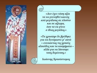 «Δεν έχει τόση αξία
το να γεννηθεί κανείς
από μεγάλους σε πλούτο
και σε αξίωμα,
όσο το να γίνει
ο ίδιος μεγάλος.»
«Το χρυσάφι δε βρέθηκε
για να δενόμαστε μ’ αυτό
– εννοώντας τις χρυσές
αλυσίδες και τα κοσμήματα –
αλλά για να λύνουμε
τους δεμένους.»
Ιωάννης Χρυσόστομος
 