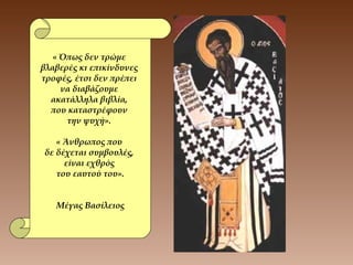 « Όπως δεν τρώμε
βλαβερές κι επικίνδυνες
τροφές, έτσι δεν πρέπει
να διαβάζουμε
ακατάλληλα βιβλία,
που καταστρέφουν
την ψυχή».
« Άνθρωπος που
δε δέχεται συμβουλές,
είναι εχθρός
του εαυτού του».
Μέγας Βασίλειος
 