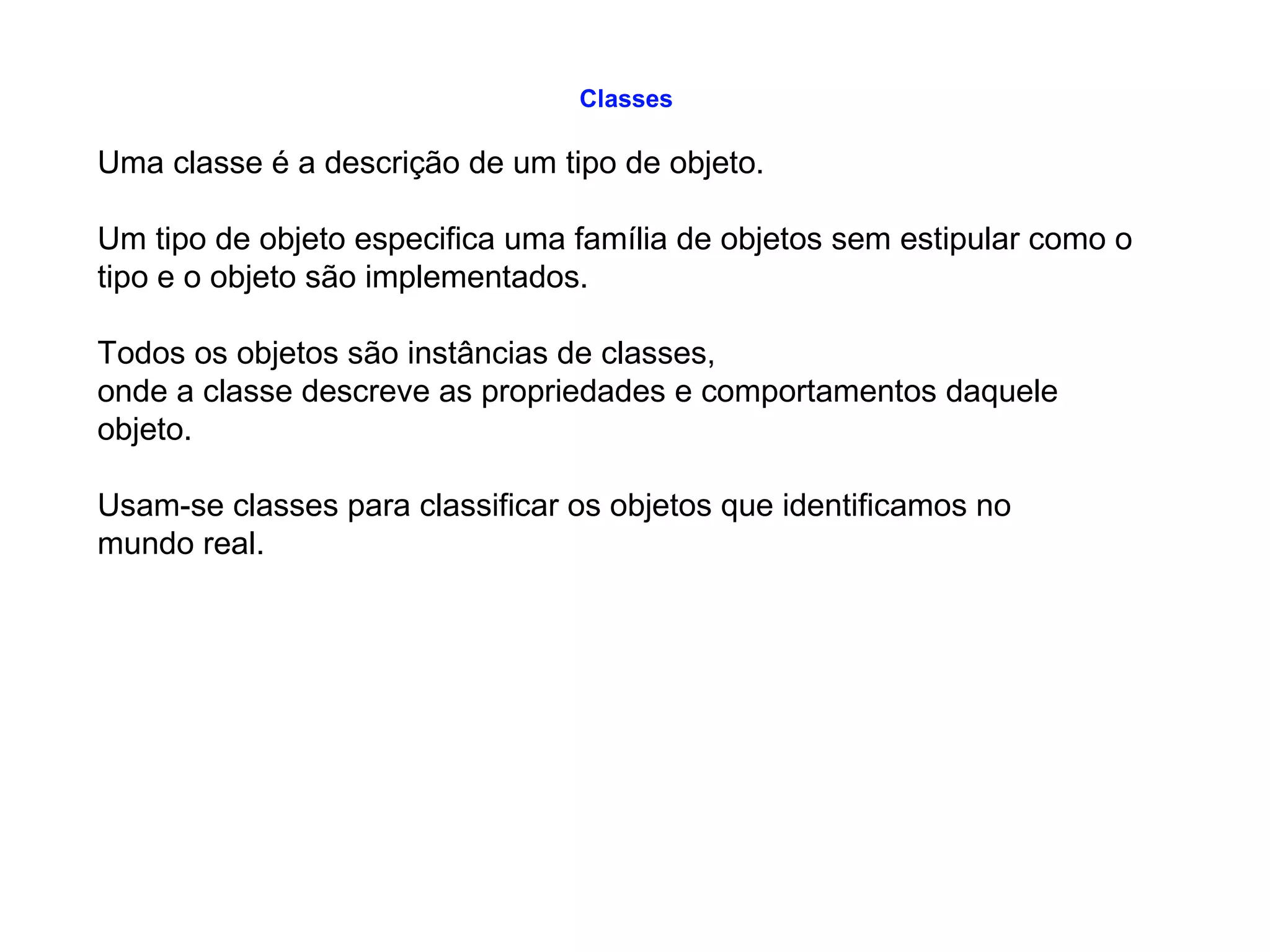 Classes
Uma classe é a descrição de um tipo de objeto.
Um tipo de objeto especifica uma família de objetos sem estipular como o
tipo e o objeto são implementados.
Todos os objetos são instâncias de classes,
onde a classe descreve as propriedades e comportamentos daquele
objeto.
Usam-se classes para classificar os objetos que identificamos no
mundo real.
 