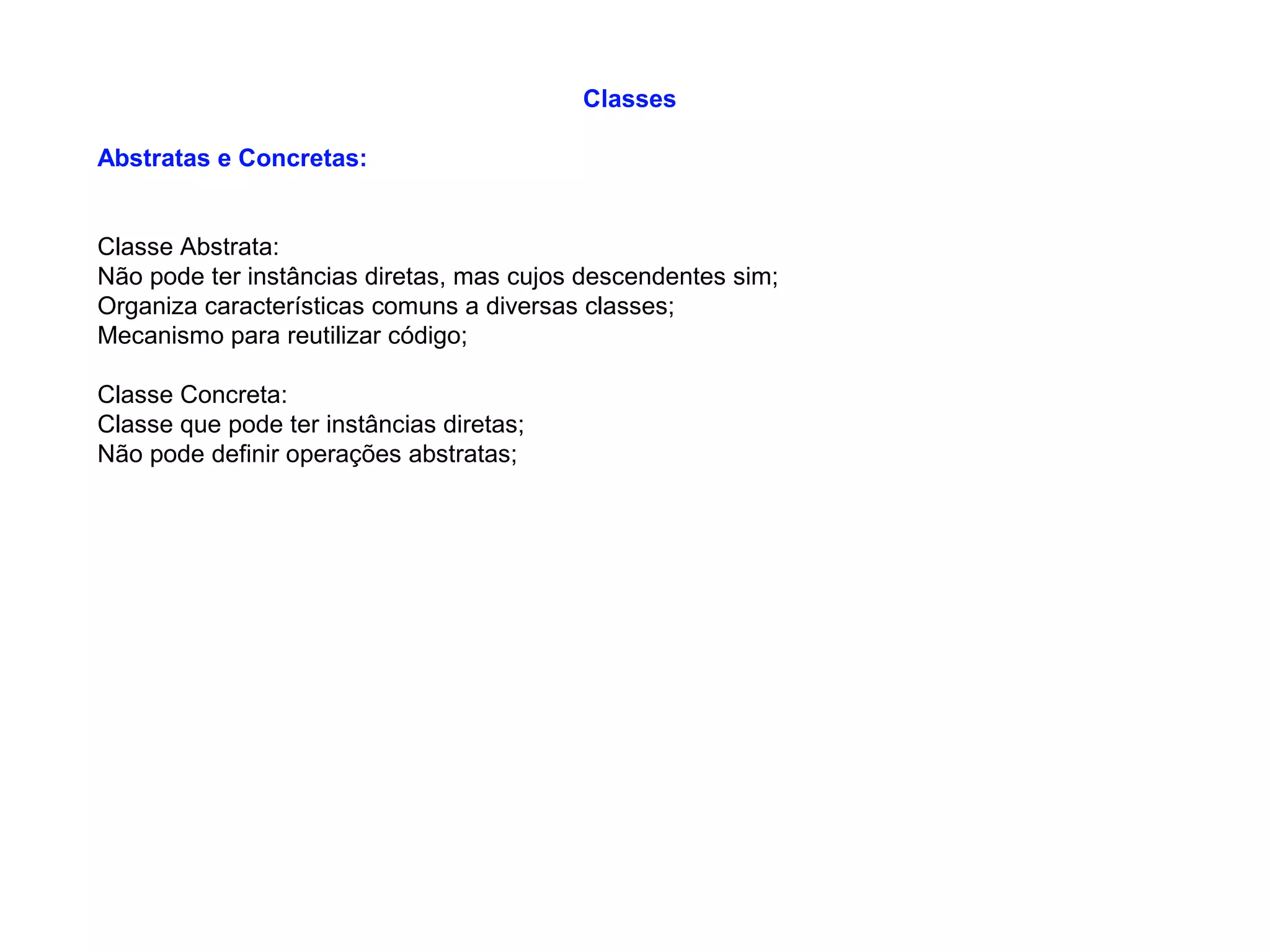 Classes
Abstratas e Concretas:
Classe Abstrata:
Não pode ter instâncias diretas, mas cujos descendentes sim;
Organiza características comuns a diversas classes;
Mecanismo para reutilizar código;
Classe Concreta:
Classe que pode ter instâncias diretas;
Não pode definir operações abstratas;
 