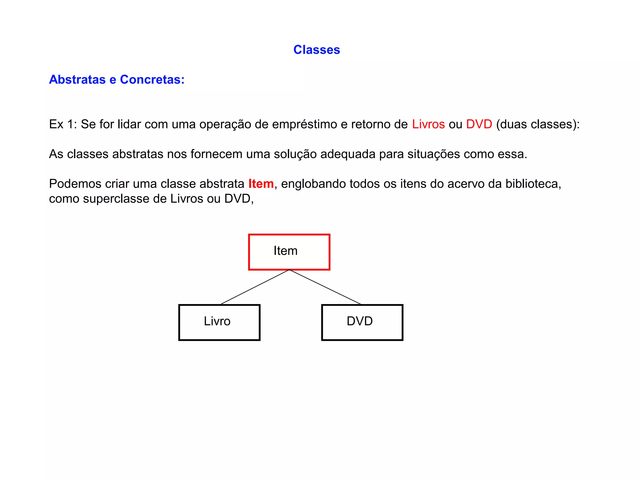 Classes
Abstratas e Concretas:
Ex 1: Se for lidar com uma operação de empréstimo e retorno de Livros ou DVD (duas classes):
As classes abstratas nos fornecem uma solução adequada para situações como essa.
Podemos criar uma classe abstrata Item, englobando todos os itens do acervo da biblioteca,
como superclasse de Livros ou DVD,
Item
Livro DVD
 