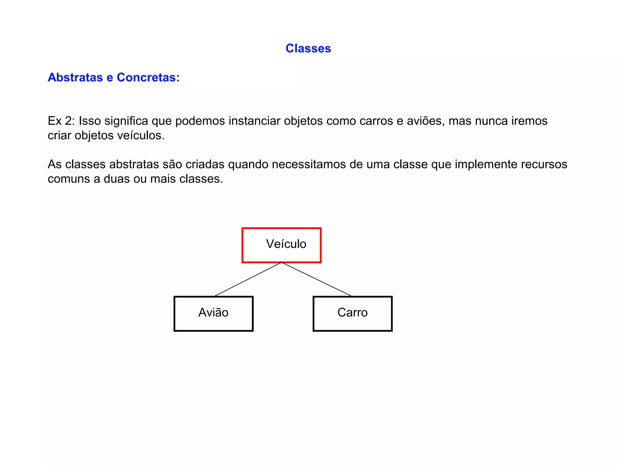 Classes
Abstratas e Concretas:
Ex 2: Isso significa que podemos instanciar objetos como carros e aviões, mas nunca iremos
criar objetos veículos.
As classes abstratas são criadas quando necessitamos de uma classe que implemente recursos
comuns a duas ou mais classes.
Veículo
Avião Carro
 