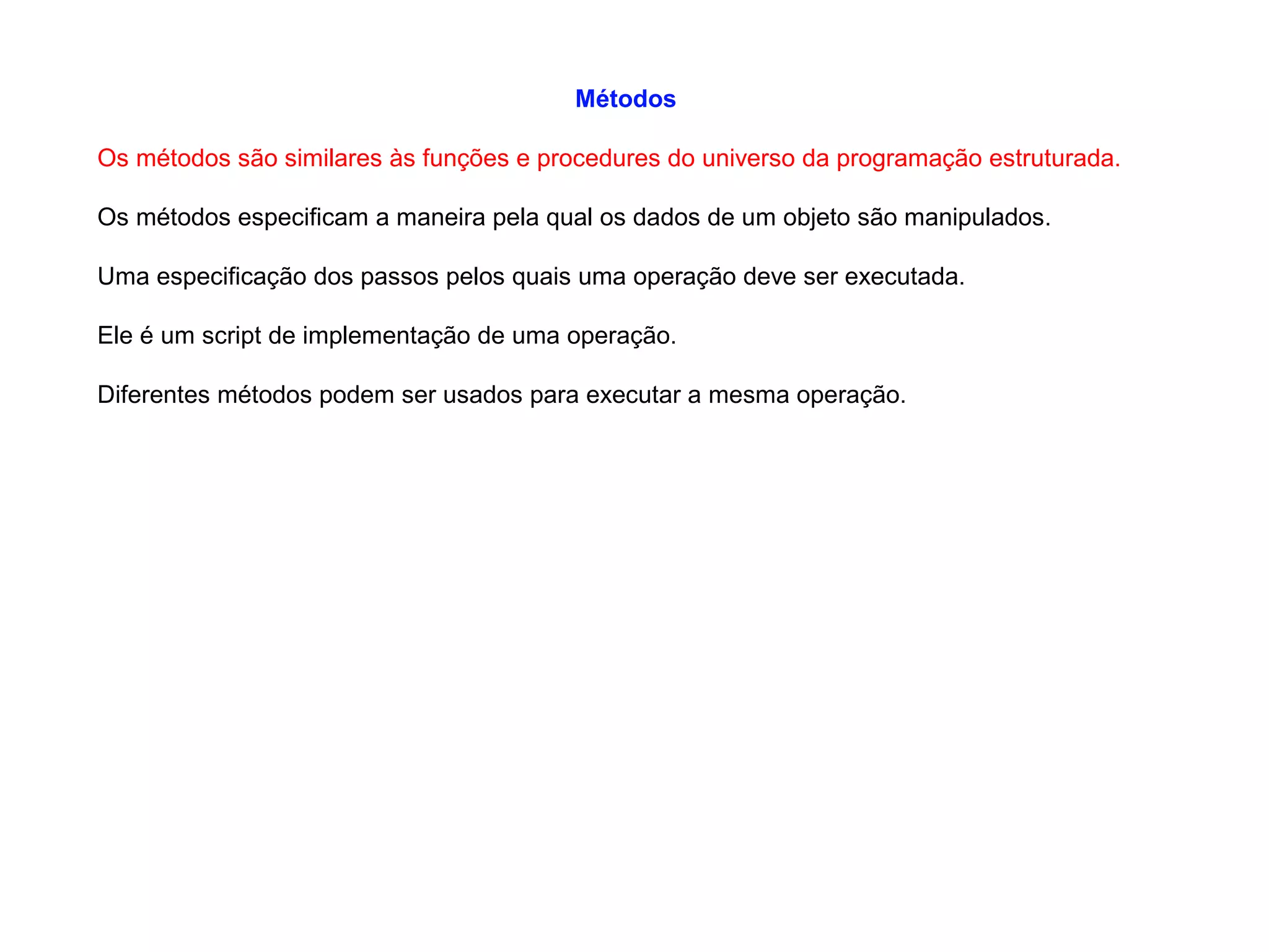 Métodos
Os métodos são similares às funções e procedures do universo da programação estruturada.
Os métodos especificam a maneira pela qual os dados de um objeto são manipulados.
Uma especificação dos passos pelos quais uma operação deve ser executada.
Ele é um script de implementação de uma operação.
Diferentes métodos podem ser usados para executar a mesma operação.
 