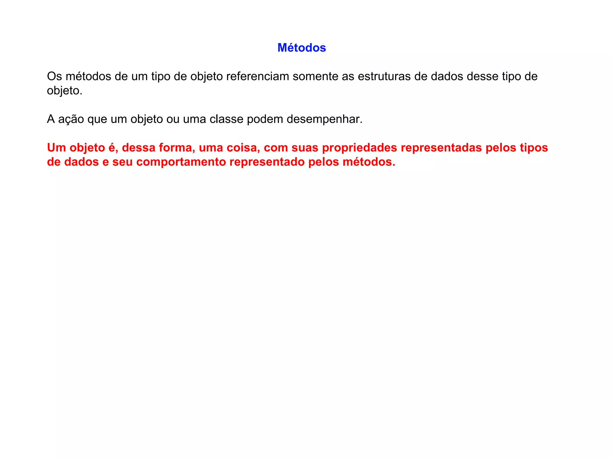 Métodos
Os métodos de um tipo de objeto referenciam somente as estruturas de dados desse tipo de
objeto.
A ação que um objeto ou uma classe podem desempenhar.
Um objeto é, dessa forma, uma coisa, com suas propriedades representadas pelos tipos
de dados e seu comportamento representado pelos métodos.
 