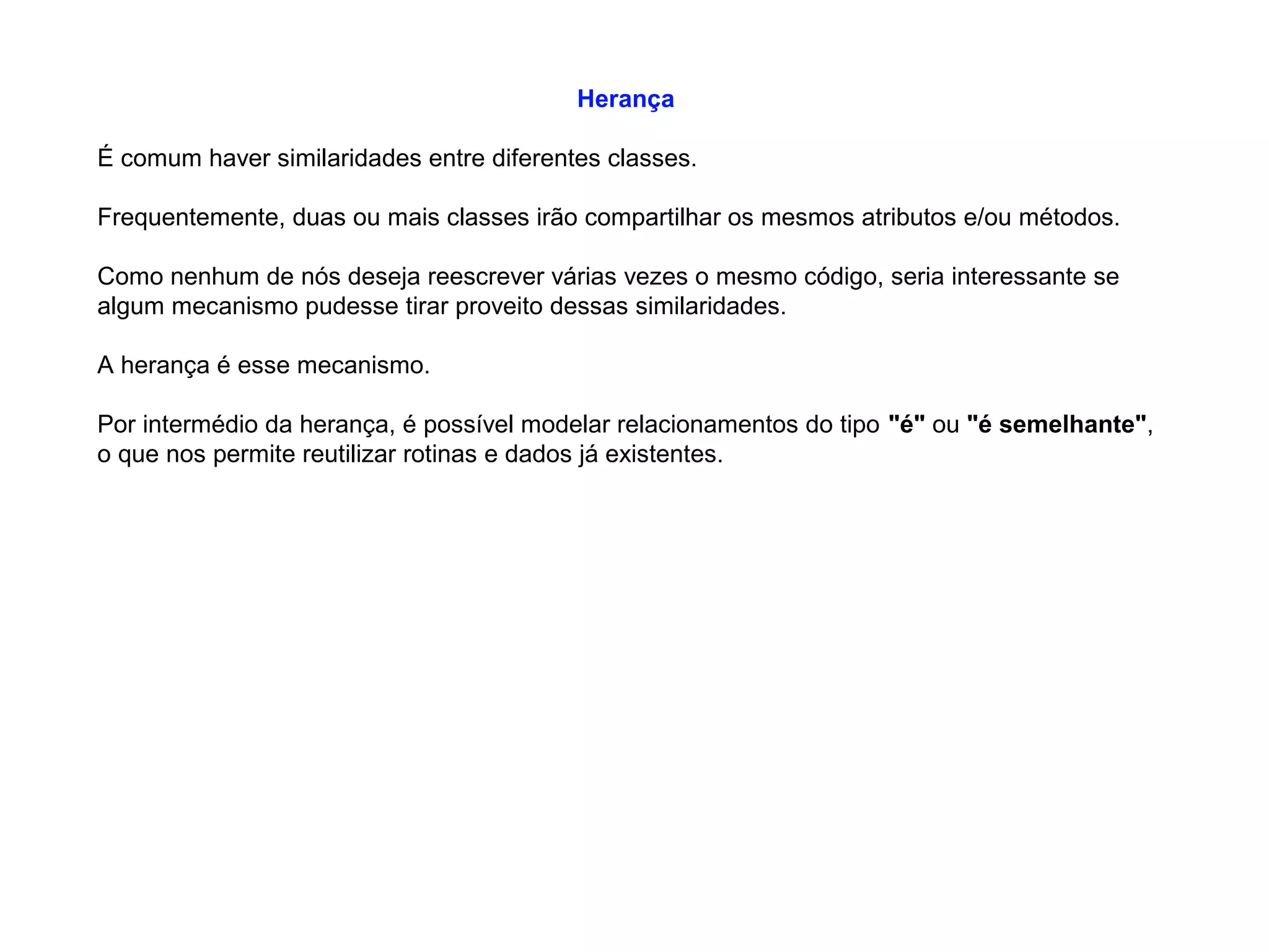 Herança
É comum haver similaridades entre diferentes classes.
Frequentemente, duas ou mais classes irão compartilhar os mesmos atributos e/ou métodos.
Como nenhum de nós deseja reescrever várias vezes o mesmo código, seria interessante se
algum mecanismo pudesse tirar proveito dessas similaridades.
A herança é esse mecanismo.
Por intermédio da herança, é possível modelar relacionamentos do tipo "é" ou "é semelhante",
o que nos permite reutilizar rotinas e dados já existentes.
 