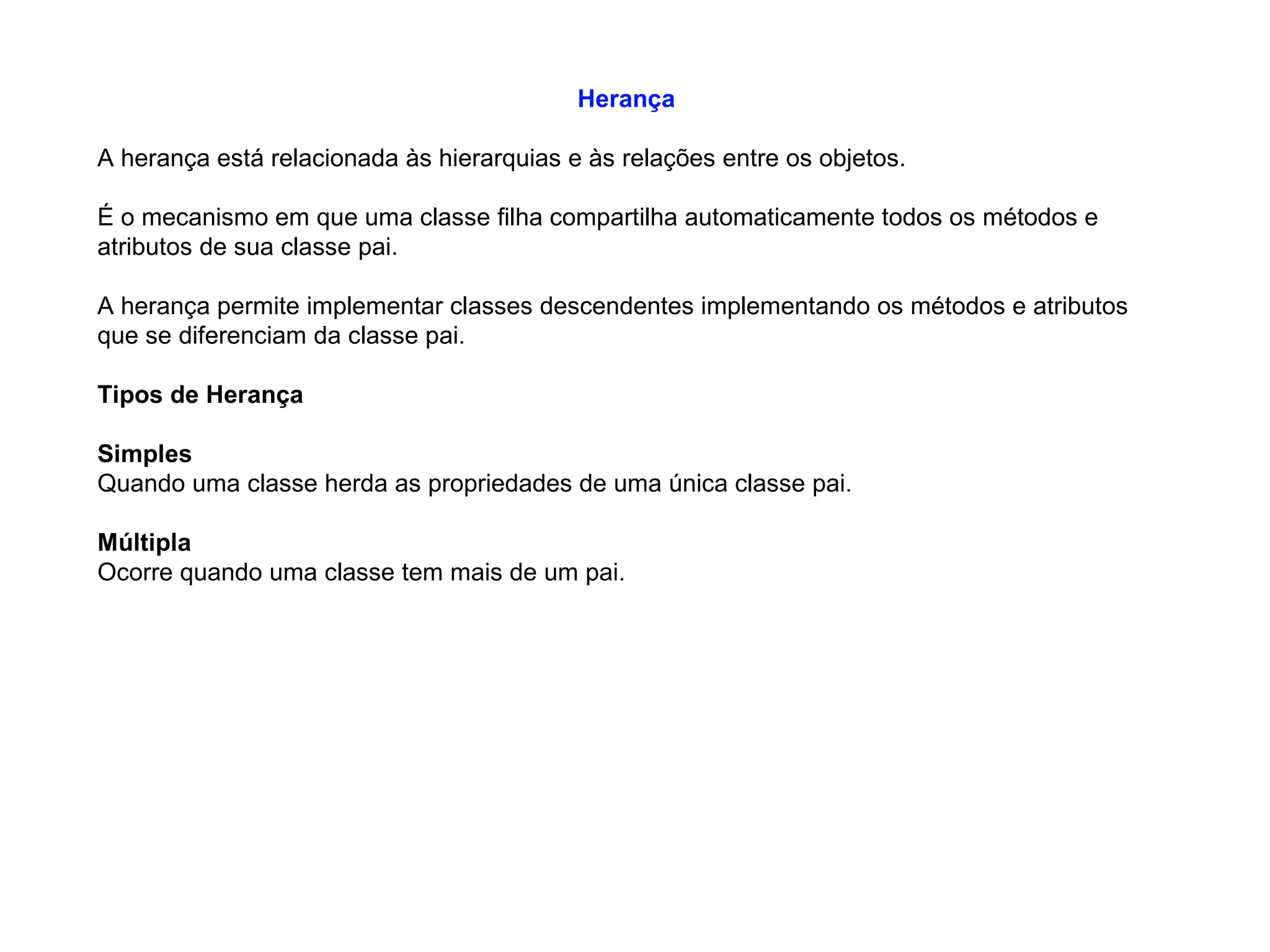 Herança
A herança está relacionada às hierarquias e às relações entre os objetos.
É o mecanismo em que uma classe filha compartilha automaticamente todos os métodos e
atributos de sua classe pai.
A herança permite implementar classes descendentes implementando os métodos e atributos
que se diferenciam da classe pai.
Tipos de Herança
Simples
Quando uma classe herda as propriedades de uma única classe pai.
Múltipla
Ocorre quando uma classe tem mais de um pai.
 