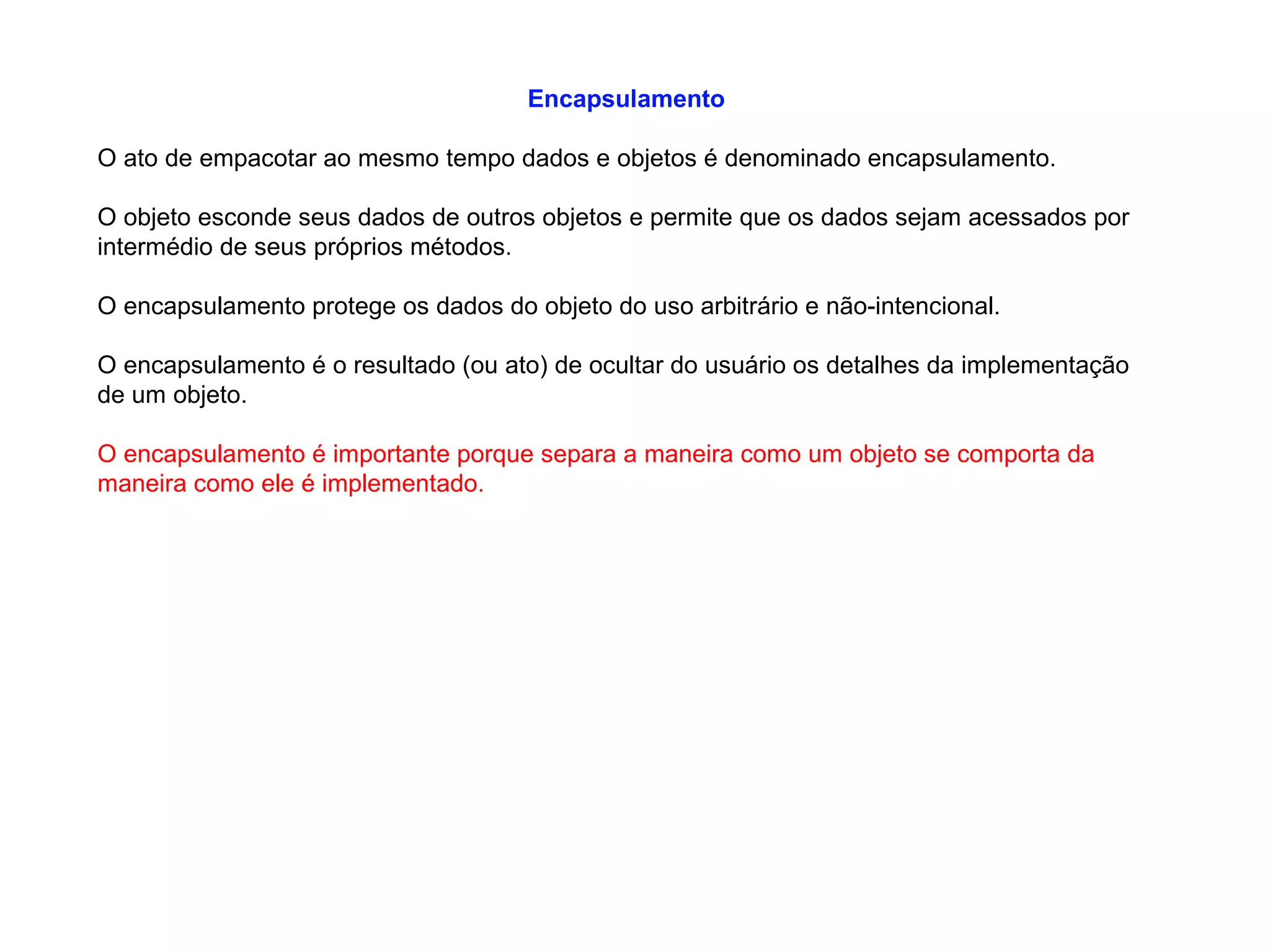 Encapsulamento
O ato de empacotar ao mesmo tempo dados e objetos é denominado encapsulamento.
O objeto esconde seus dados de outros objetos e permite que os dados sejam acessados por
intermédio de seus próprios métodos.
O encapsulamento protege os dados do objeto do uso arbitrário e não-intencional.
O encapsulamento é o resultado (ou ato) de ocultar do usuário os detalhes da implementação
de um objeto.
O encapsulamento é importante porque separa a maneira como um objeto se comporta da
maneira como ele é implementado.
 