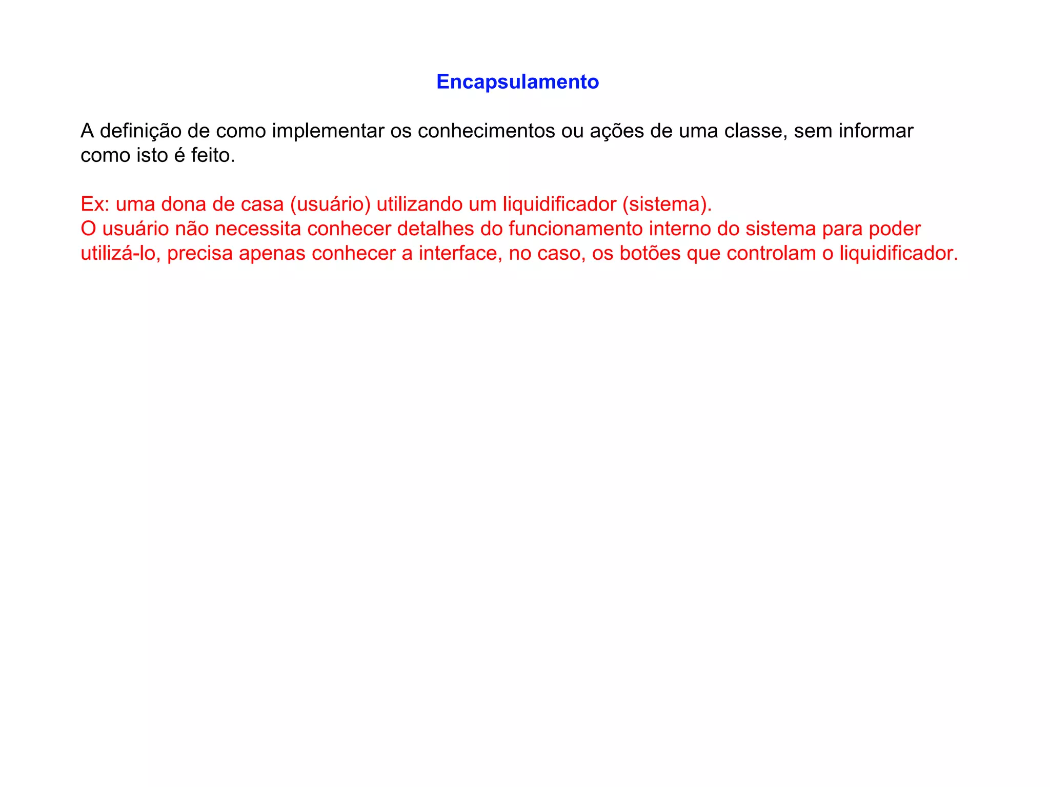 Encapsulamento
A definição de como implementar os conhecimentos ou ações de uma classe, sem informar
como isto é feito.
Ex: uma dona de casa (usuário) utilizando um liquidificador (sistema).
O usuário não necessita conhecer detalhes do funcionamento interno do sistema para poder
utilizá-lo, precisa apenas conhecer a interface, no caso, os botões que controlam o liquidificador.
 