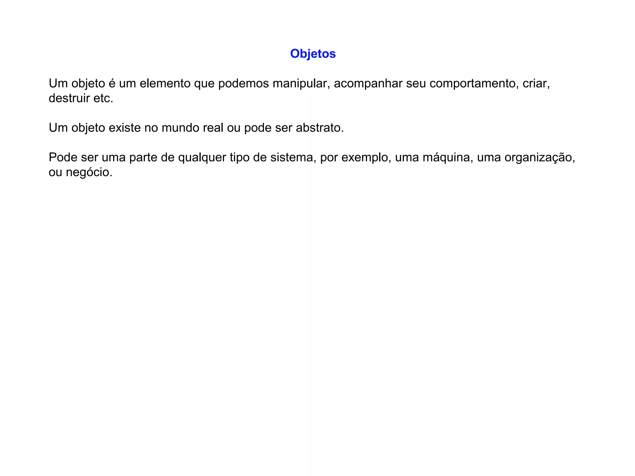 Objetos
Um objeto é um elemento que podemos manipular, acompanhar seu comportamento, criar,
destruir etc.
Um objeto existe no mundo real ou pode ser abstrato.
Pode ser uma parte de qualquer tipo de sistema, por exemplo, uma máquina, uma organização,
ou negócio.
 