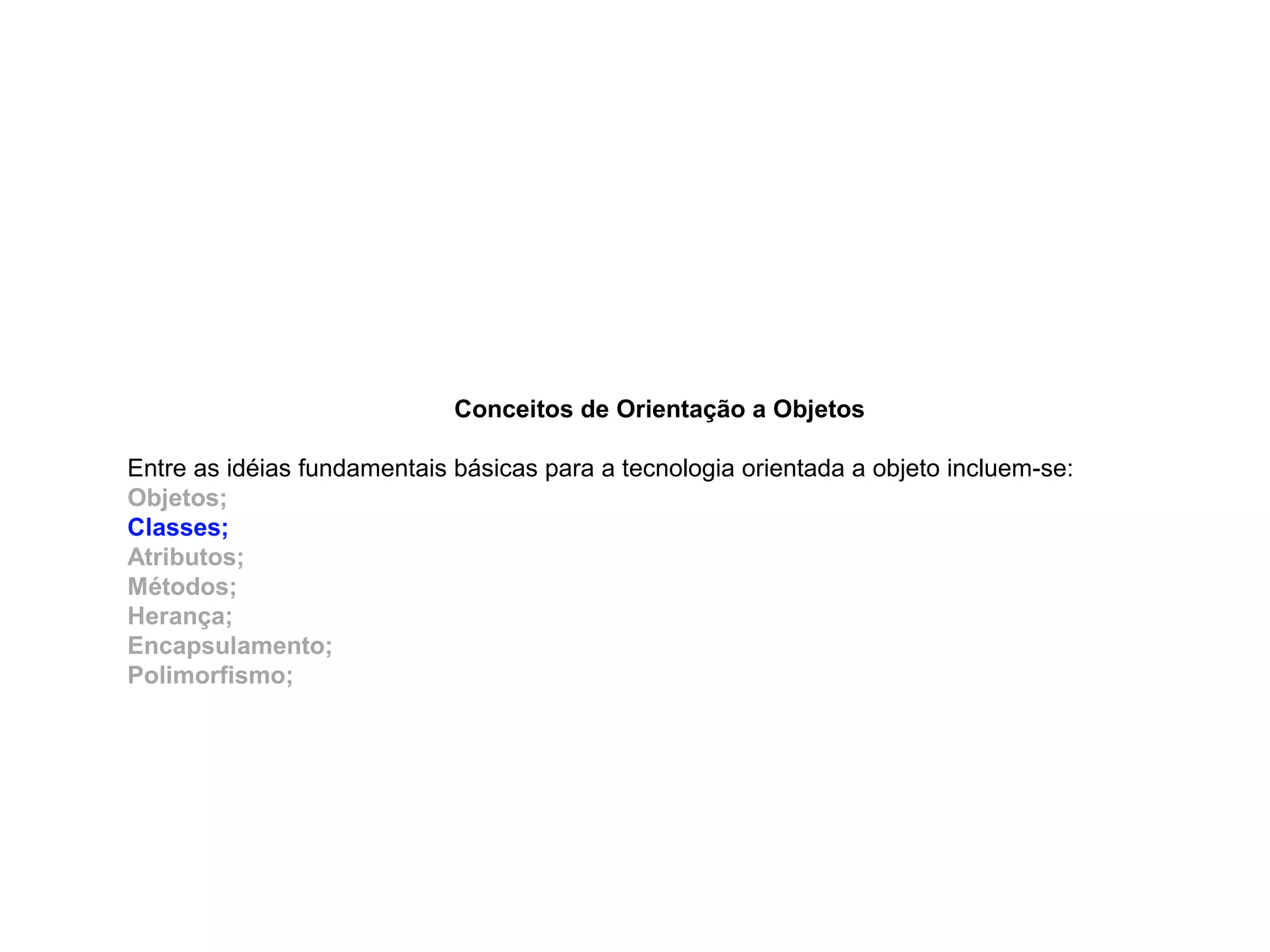 Conceitos de Orientação a Objetos
Entre as idéias fundamentais básicas para a tecnologia orientada a objeto incluem-se:
Objetos;
Classes;
Atributos;
Métodos;
Herança;
Encapsulamento;
Polimorfismo;
 