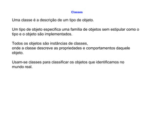 Classes
Uma classe é a descrição de um tipo de objeto.
Um tipo de objeto especifica uma família de objetos sem estipular como o
tipo e o objeto são implementados.
Todos os objetos são instâncias de classes,
onde a classe descreve as propriedades e comportamentos daquele
objeto.
Usam-se classes para classificar os objetos que identificamos no
mundo real.
 